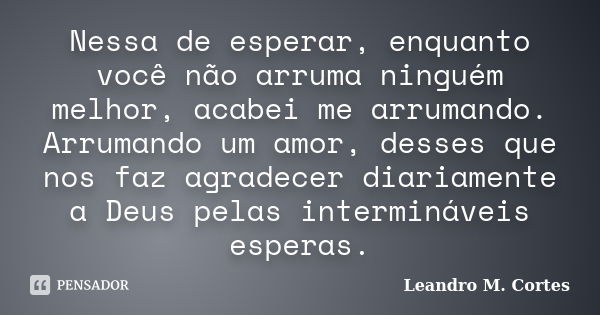 Nessa de esperar, enquanto você não arruma ninguém melhor, acabei me arrumando. Arrumando um amor, desses que nos faz agradecer diariamente a Deus pelas intermi... Frase de Leandro M. Cortes.