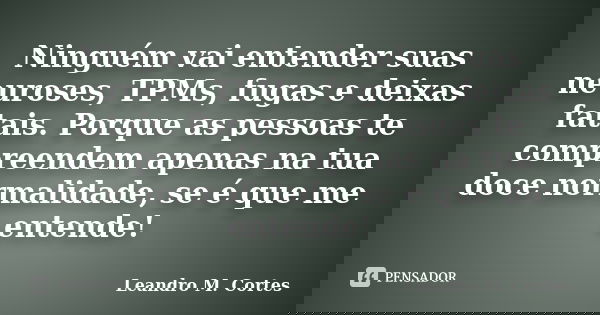 Ninguém vai entender suas neuroses, TPMs, fugas e deixas fatais. Porque as pessoas te compreendem apenas na tua doce normalidade, se é que me entende!... Frase de Leandro M. Cortes.
