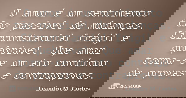 O amor é um sentimento tão passível de mudanças. Circunstancial frágil e quebrável. Que amar torna-se um ato contínuo de provas e contraprovas.... Frase de Leandro M. Cortes.