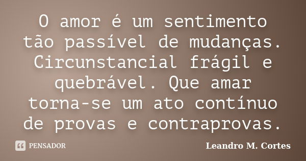 O amor é um sentimento tão passível de mudanças. Circunstancial frágil e quebrável. Que amar torna-se um ato contínuo de provas e contraprovas.... Frase de Leandro M. Cortes.