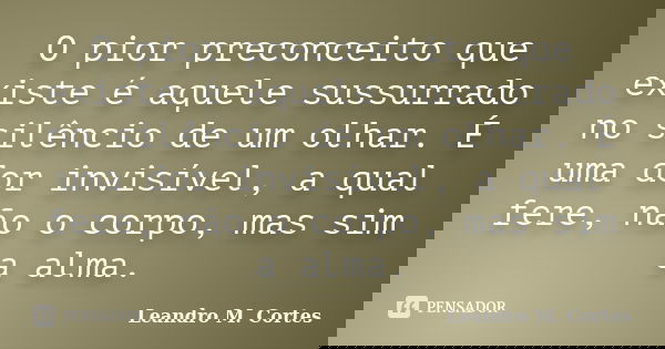 O pior preconceito que existe é aquele sussurrado no silêncio de um olhar. É uma dor invisível, a qual fere, não o corpo, mas sim a alma.... Frase de Leandro M. Cortes.