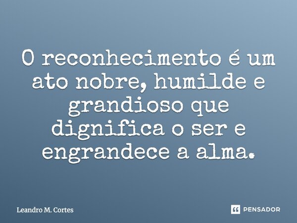 O reconhecimento é um ato nobre, humilde e grandioso que dignifica o ser e engrandece a alma.... Frase de Leandro M. Cortes.