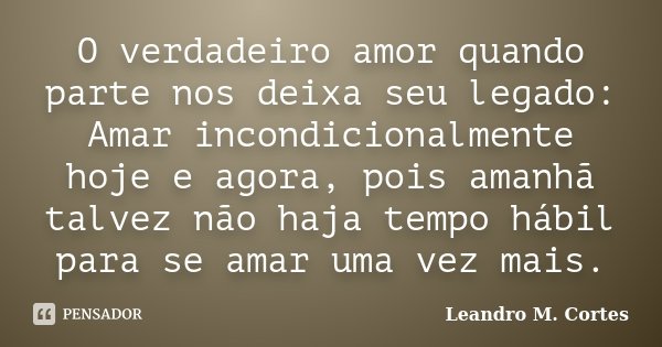 O verdadeiro amor quando parte nos deixa seu legado: Amar incondicionalmente hoje e agora, pois amanhã talvez não haja tempo hábil para se amar uma vez mais.... Frase de Leandro M. Cortes.