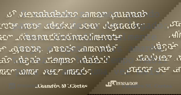 O verdadeiro amor quando parte nos deixa seu legado: Amar incondicionalmente hoje e agora, pois amanhã talvez não haja tempo hábil para se amar uma vez mais.... Frase de Leandro M. Cortes.
