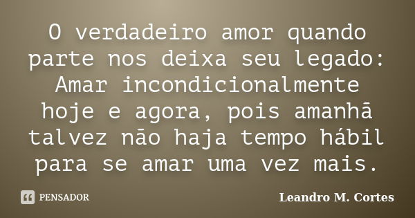 O verdadeiro amor quando parte nos deixa seu legado: Amar incondicionalmente hoje e agora, pois amanhã talvez não haja tempo hábil para se amar uma vez mais.... Frase de Leandro M. Cortes.