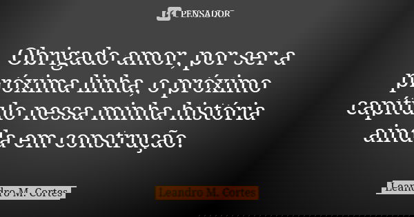 Obrigado amor, por ser a próxima linha, o próximo capítulo nessa minha história ainda em construção.... Frase de Leandro M. Cortes.