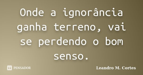 Onde a ignorância ganha terreno, vai se perdendo o bom senso.... Frase de Leandro M. Cortes.