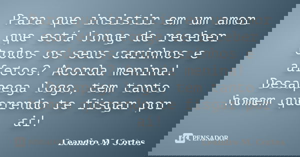 Para que insistir em um amor que está longe de receber todos os seus carinhos e afetos? Acorda menina! Desapega logo, tem tanto homem querendo te fisgar por ai!... Frase de Leandro M. Cortes.