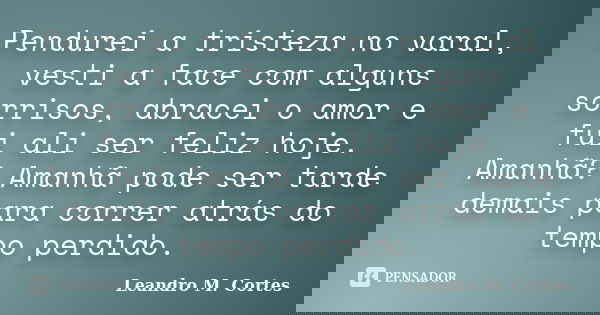 Pendurei a tristeza no varal, vesti a face com alguns sorrisos, abracei o amor e fui ali ser feliz hoje. Amanhã? Amanhã pode ser tarde demais para correr atrás ... Frase de Leandro M. Cortes.