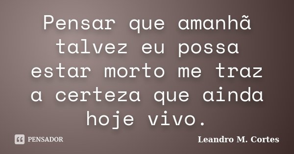 Pensar que amanhã talvez eu possa estar morto me traz a certeza que ainda hoje vivo.... Frase de Leandro M. Cortes.