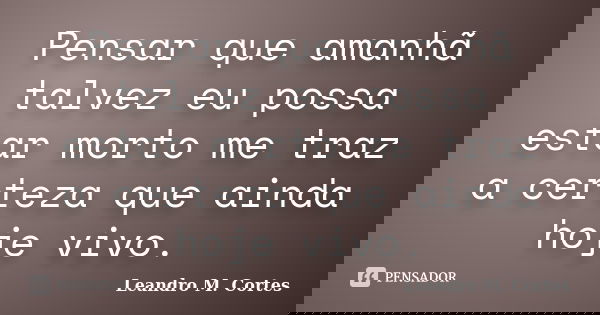 Pensar que amanhã talvez eu possa estar morto me traz a certeza que ainda hoje vivo.... Frase de Leandro M. Cortes.
