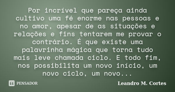 Por incrível que pareça ainda cultivo uma fé enorme nas pessoas e no amor, apesar de as situações e relações e fins tentarem me provar o contrário. É que existe... Frase de Leandro M. Cortes.