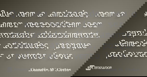 Que nem a amizade, nem o amor necessitem ser replantados diariamente. Semeie atitudes, porque palavras o vento leva.... Frase de Leandro M. Cortes.