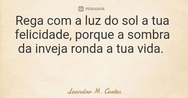 Rega com a luz do sol a tua felicidade, porque a sombra da inveja ronda a tua vida.... Frase de Leandro M. Cortes.