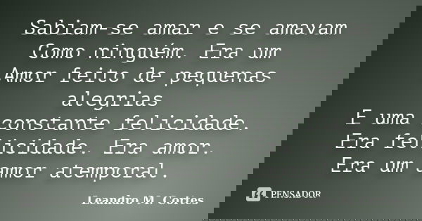 Sabiam-se amar e se amavam Como ninguém. Era um Amor feito de pequenas alegrias E uma constante felicidade. Era felicidade. Era amor. Era um amor atemporal.... Frase de Leandro M. Cortes.