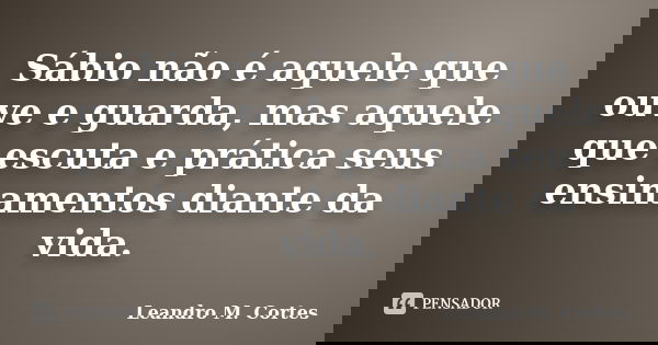 Sábio não é aquele que ouve e guarda, mas aquele que escuta e prática seus ensinamentos diante da vida.... Frase de Leandro M. Cortes.