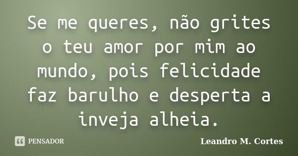 Se me queres, não grites o teu amor por mim ao mundo, pois felicidade faz barulho e desperta a inveja alheia.... Frase de Leandro M. Cortes.