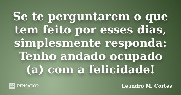 Se te perguntarem o que tem feito por esses dias, simplesmente responda: Tenho andado ocupado (a) com a felicidade!... Frase de Leandro M. Cortes.