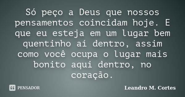 Só peço a Deus que nossos pensamentos coincidam hoje. E que eu esteja em um lugar bem quentinho aí dentro, assim como você ocupa o lugar mais bonito aqui dentro... Frase de Leandro M. Cortes.