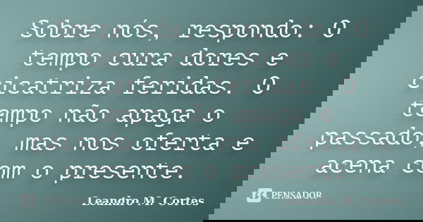 Sobre nós, respondo: O tempo cura dores e cicatriza feridas. O tempo não apaga o passado, mas nos oferta e acena com o presente.... Frase de Leandro M. Cortes.