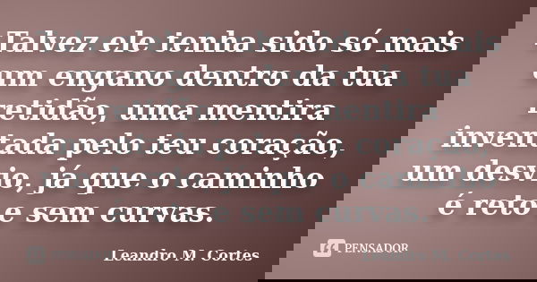 Talvez ele tenha sido só mais um engano dentro da tua retidão, uma mentira inventada pelo teu coração, um desvio, já que o caminho é reto e sem curvas.... Frase de Leandro M. Cortes.