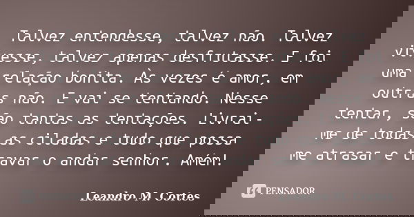 Talvez entendesse, talvez não. Talvez vivesse, talvez apenas desfrutasse. E foi uma relação bonita. Às vezes é amor, em outras não. E vai se tentando. Nesse ten... Frase de Leandro M. Cortes.
