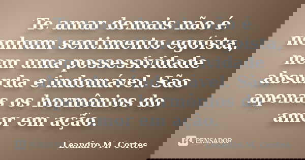 Te amar demais não é nenhum sentimento egoísta, nem uma possessividade absurda e indomável. São apenas os hormônios do amor em ação.... Frase de Leandro M. Cortes.