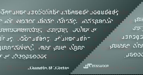 Tem uma coisinha chamada saudade, que às vezes bate forte, atropela os pensamentos, corpo, alma e coração e, faz doer, é uma dor quase insuportável, mas que log... Frase de Leandro M. Cortes.