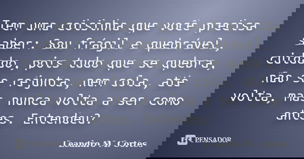 Tem uma coisinha que você precisa saber: Sou frágil e quebrável, cuidado, pois tudo que se quebra, não se rejunta, nem cola, até volta, mas nunca volta a ser co... Frase de Leandro M. Cortes.