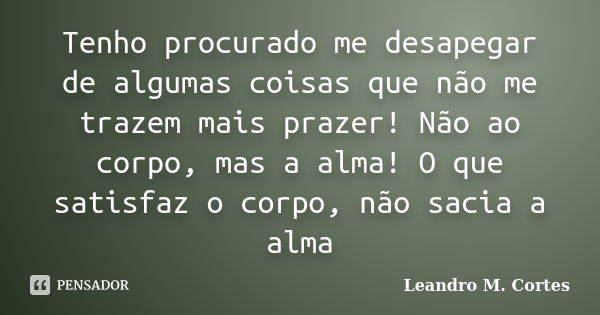 Tenho procurado me desapegar de algumas coisas que não me trazem mais prazer! Não ao corpo, mas a alma! O que satisfaz o corpo, não sacia a alma... Frase de Leandro M. Cortes.