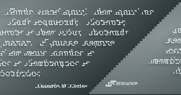 Tenho você aqui, bem aqui no lado esquerdo, latente, quente e bem vivo, batendo sem parar. E quase sempre está em meus sonhos e memórias e lembranças e história... Frase de Leandro M. Cortes.