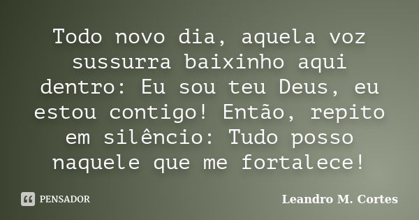 Todo novo dia, aquela voz sussurra baixinho aqui dentro: Eu sou teu Deus, eu estou contigo! Então, repito em silêncio: Tudo posso naquele que me fortalece!... Frase de Leandro M. Cortes.