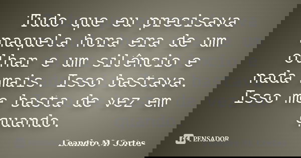 Tudo que eu precisava naquela hora era de um olhar e um silêncio e nada mais. Isso bastava. Isso me basta de vez em quando.... Frase de Leandro M. Cortes.