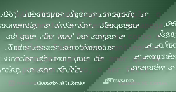 Vai, desocupa logo o coração, o pensamento, o interior. Desapega logo, do que faz mal ao corpo e a alma. Todos esses sentimentos e emoções vazias de amor que te... Frase de Leandro M. Cortes.