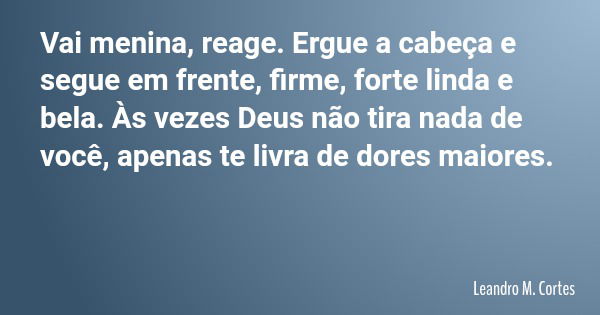 Vai menina, reage. Ergue a cabeça e segue em frente, firme, forte linda e bela. Às vezes Deus não tira nada de você, apenas te livra de dores maiores.... Frase de Leandro M. Cortes.