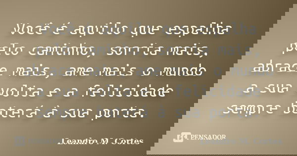 Você é aquilo que espalha pelo caminho, sorria mais, abrace mais, ame mais o mundo a sua volta e a felicidade sempre baterá à sua porta.... Frase de Leandro M. Cortes.