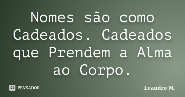 Nomes são como Cadeados. Cadeados que Prendem a Alma ao Corpo.... Frase de Leandro M..