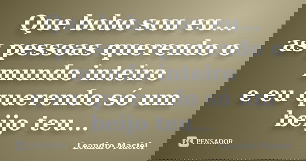 Que bobo sou eu... as pessoas querendo o mundo inteiro e eu querendo só um beijo teu...... Frase de Leandro Maciel.
