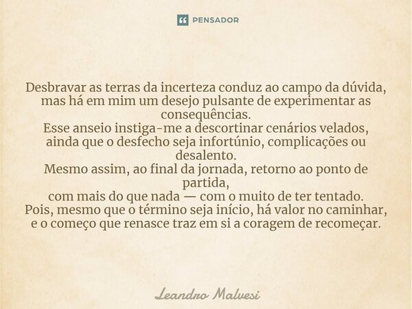 ⁠Desbravar as terras da incerteza conduz ao campo da dúvida, mas há em mim um desejo pulsante de experimentar as consequências. Esse anseio instiga-me a descort... Frase de Leandro Malvesi.