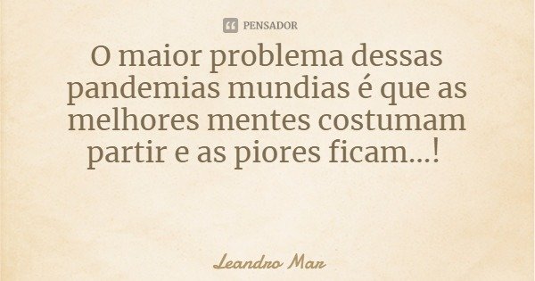 O maior problema dessas pandemias mundias é que as melhores mentes costumam partir e as piores ficam...!... Frase de Leandro Mar.