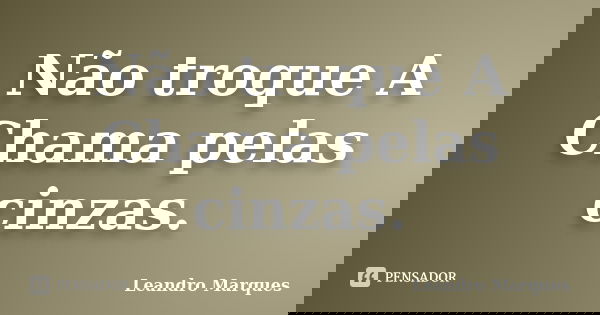 Não troque A Chama pelas cinzas.... Frase de Leandro Marques.