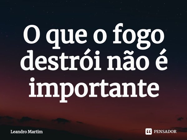 ⁠O que o fogo destrói não é importante... Frase de Leandro Martim.