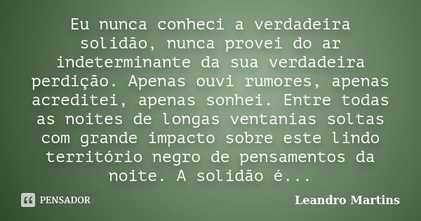 Eu nunca conheci a verdadeira solidão, nunca provei do ar indeterminante da sua verdadeira perdição. Apenas ouvi rumores, apenas acreditei, apenas sonhei. Entre... Frase de Leandro Martins.