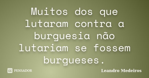 Muitos dos que lutaram contra a burguesia não lutariam se fossem burgueses.... Frase de Leandro Medeiros.