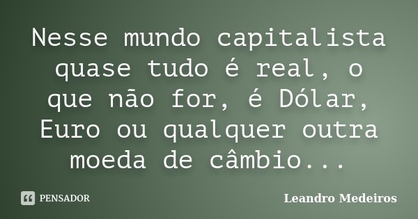 Nesse mundo capitalista quase tudo é real, o que não for, é Dólar, Euro ou qualquer outra moeda de câmbio...... Frase de Leandro Medeiros.