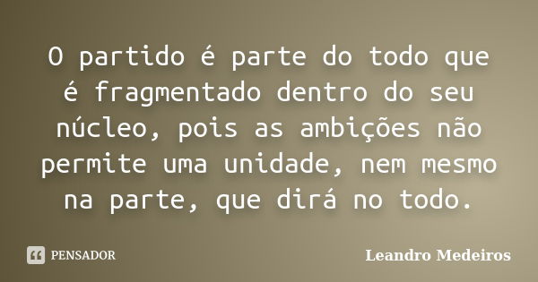 O partido é parte do todo que é fragmentado dentro do seu núcleo, pois as ambições não permite uma unidade, nem mesmo na parte, que dirá no todo.... Frase de Leandro Medeiros.