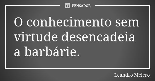 O conhecimento sem virtude desencadeia a barbárie.... Frase de Leandro Melero.