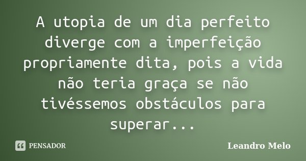 A utopia de um dia perfeito diverge com a imperfeição propriamente dita, pois a vida não teria graça se não tivéssemos obstáculos para superar...... Frase de Leandro Melo.