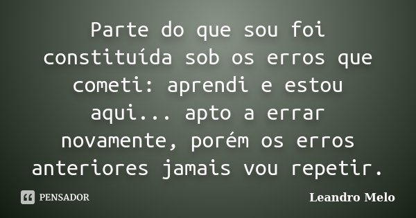 Parte do que sou foi constituída sob os erros que cometi: aprendi e estou aqui... apto a errar novamente, porém os erros anteriores jamais vou repetir.... Frase de Leandro Melo.