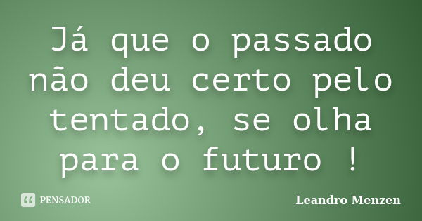 Já que o passado não deu certo pelo tentado, se olha para o futuro !... Frase de Leandro Menzen.
